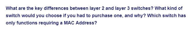 What are the key differences between layer 2 and layer 3 switches? What kind of
switch would you choose if you had to purchase one, and why? Which switch has
only functions requiring a MAC Address?