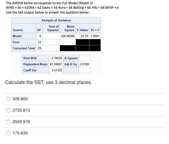 The ANOVA below corresponds to the Full Model (Model 1)
WINS = bo + 61ERA + b2 Saves + b3 Runs + b4 Batting + b5 HRs + b6 WHIP + e
Use the SAS output below to answer the question below:
Analysis of Variance
Sum of
Mean
Source
DF
Squares
Square F Value Pr> F
Model
6
426.66280
55.79 <.0001
Error
23
Corrected Total 29
Root MSE
2.76539 R-Square
Dependent Mean 81.06667 Adj R-Sq 0.9189
Coeff Var
3.41125
Calculate the SST, use 3 decimal places.
426.663
2735.813
2559.978
175.835
