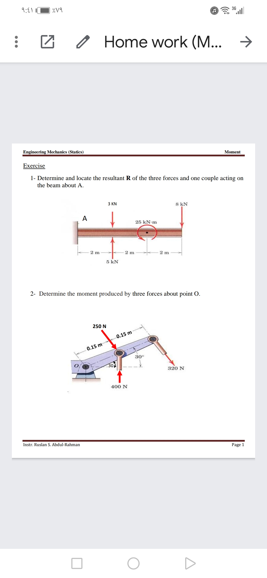 9:81
%V9
3G
O Home work (M... >
Engineering Mechanics (Statics)
Moment
Exercise
1- Determine and locate the resultant R of the three forces and one couple acting on
the beam about A.
З KN
8 kN
А
25 kN m
2 m
2 m
2 m
5 kN
2- Determine the moment produced by three forces about point O.
250 N
0.15 m
0.15 m
30°
30
320 N
400 N
Instr. Ruslan S. Abdul-Rahman
Page 1
