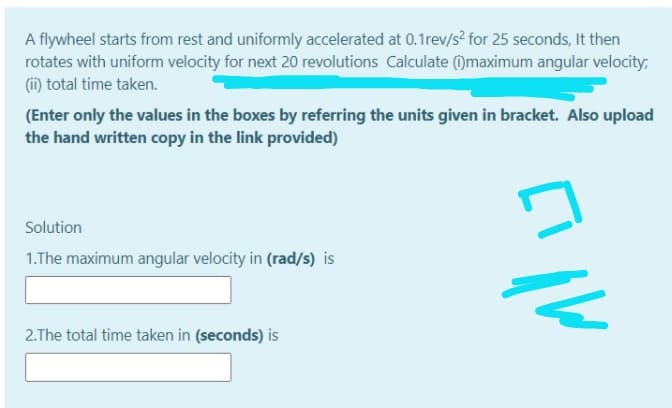 A flywheel starts from rest and uniformly accelerated at 0.1rev/s² for 25 seconds, It then
rotates with uniform velocity for next 20 revolutions Calculate ()maximum angular velocity:
(ii) total time taken.
(Enter only the values in the boxes by referring the units given in bracket. Also upload
the hand written copy in the link provided)
17
Solution
1.The maximum angular velocity in (rad/s) is
2.The total time taken in (seconds) is
