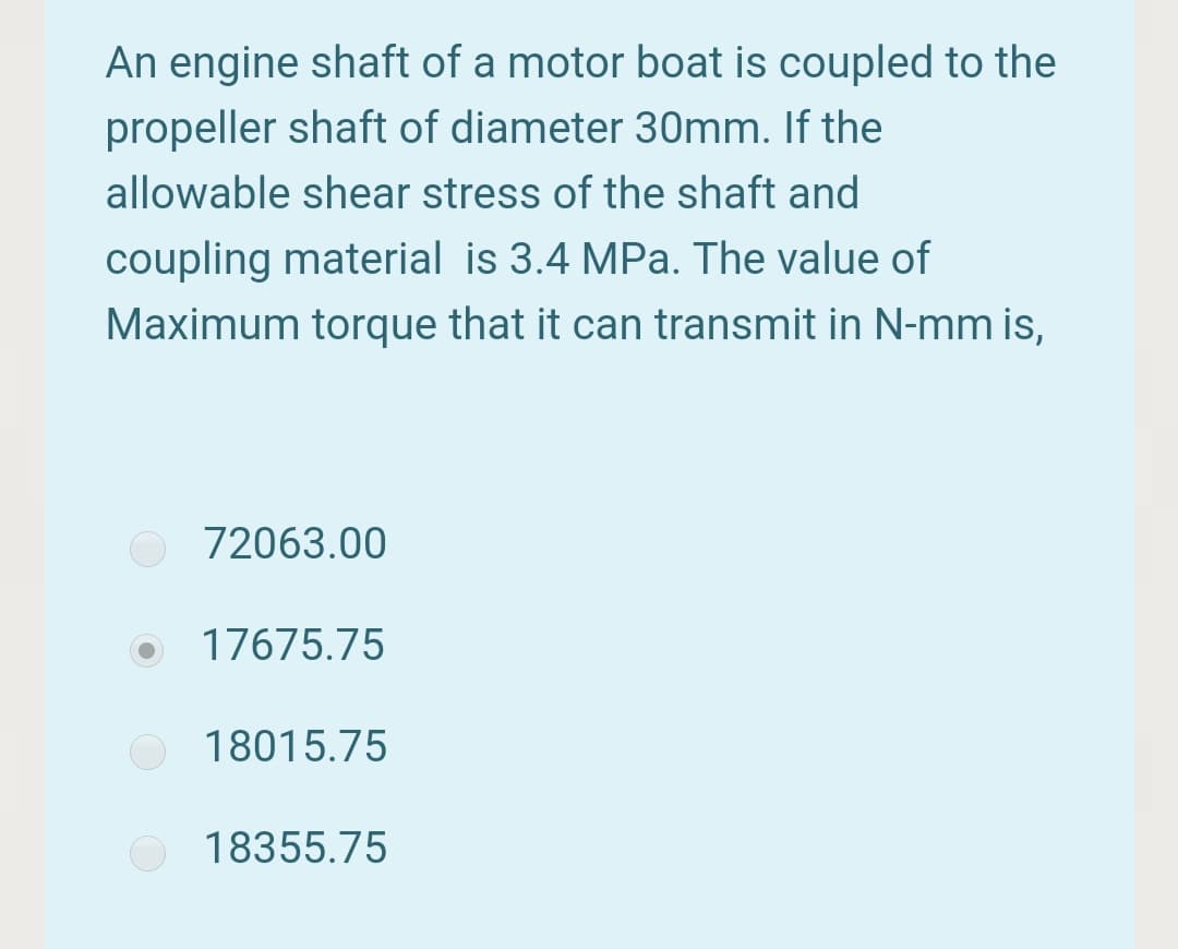 An engine shaft of a motor boat is coupled to the
propeller shaft of diameter 30mm. If the
allowable shear stress of the shaft and
coupling material is 3.4 MPa. The value of
Maximum torque that it can transmit in N-mm is,
72063.00
17675.75
18015.75
18355.75
