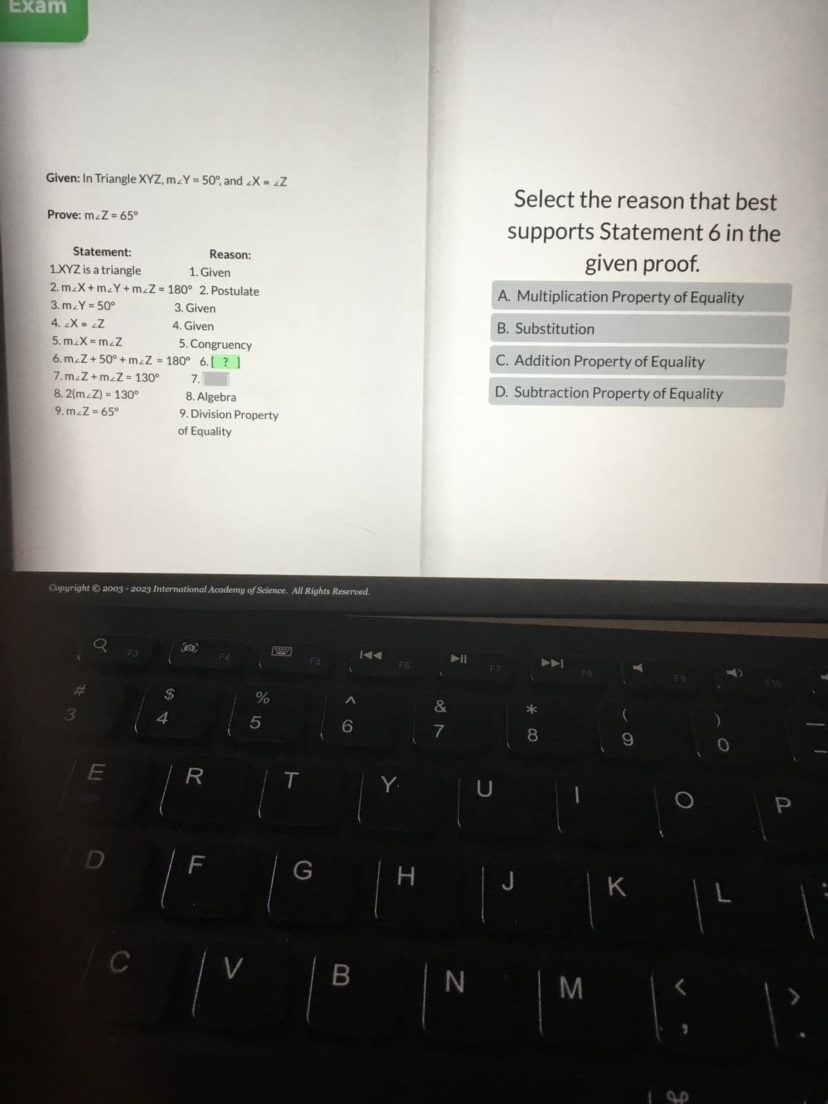 Exam
Given: In Triangle XYZ, m_Y = 50°, and <X = <Z
Prove: m&Z= 65°
Statement:
Reason:
1. Given
1.XYZ is a triangle
2. m/X+m_Y + m₂Z = 180° 2. Postulate
3.m_Y = 50°
3. Given
4. 2X = LZ
4. Given
5. m/X=m/Z
5. Congruency
6. mzZ+50° + m₂Z = 180° 6.[? ]
7.m/Z+m<Z = 130°
8.2(m/Z) = 130°
9.m/Z = 65°
Copyright © 2003 - 2023 International Academy of Science. All Rights Reserved.
3
E
F3
C
$
7.
8. Algebra
9. Division Property
of Equality
4
(a)
R
F
F4
V
%
5
F5
G
6
B
F6
Y.
H
&
7
N
Select the reason that best
supports Statement 6 in the
given proof.
A. Multiplication Property of Equality
B. Substitution
C. Addition Property of Equality
D. Subtraction Property of Equality
F7
J
* 00
8
F8
M
(
K
F9
1²
L
g
F10