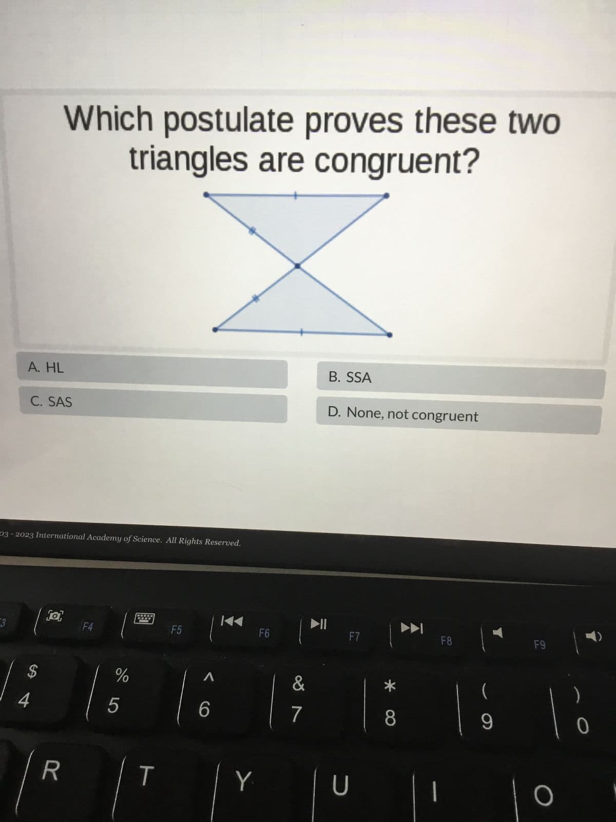 3
A. HL
C. SAS
03-2023 International Academy of Science. All Rights Reserved.
Which postulate proves these two
triangles are congruent?
$
4
[o]
R
F4
%
5
****
www
T
F5
A
6
Y
F6
&
7
B. SSA
D. None, not congruent
F7
U
8
F8
9
F9
O
)
0