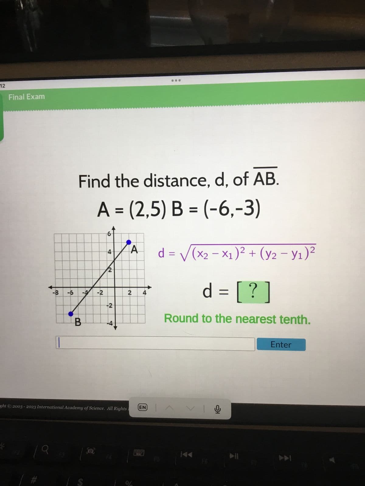 12
Final Exam
-8
A
Find the distance, d, of AB.
A = (2,5) B = (-6,-3)
-6 -4 -2
B
6
69
4
2
N
-2
-4
ght © 2003-2023 International Academy of Science. All Rights.
F4
A
2
4
EN
d = √(x2-x₁)² + (y2 - y₁)²
d = [? ]
Round to the nearest tenth.
AVIO
Enter