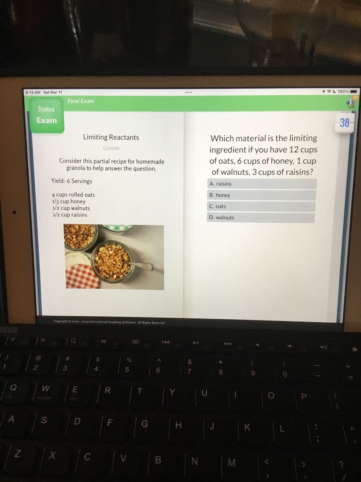 Q
A
Z
8:13 AM Sat Mar 11
Status
Exam
@
2
W
S
Final Exam
X
Consider this partial recipe for homemade
granola to help answer the question.
Yield: 6 Servings
4 cups rolled oats
1/3 cup honey
1/2 cup walnuts
1/2 cup raisins
Copyright © 2003-2023 International Academy of Science. All Rights Reserved.
3
Limiting Reactants
19.
E
Granola
D
[a]
R
F
%
LO
5
T
G
6
Y
H
...
&
7
N
U
Which material is the limiting
ingredient if you have 12 cups
of oats, 6 cups of honey, 1 cup
of walnuts, 3 cups of raisins?
A. raisins
B. honey
C. oats
D. walnuts
J
* CO
8
M
9
K
0
Q.
1 100%
38