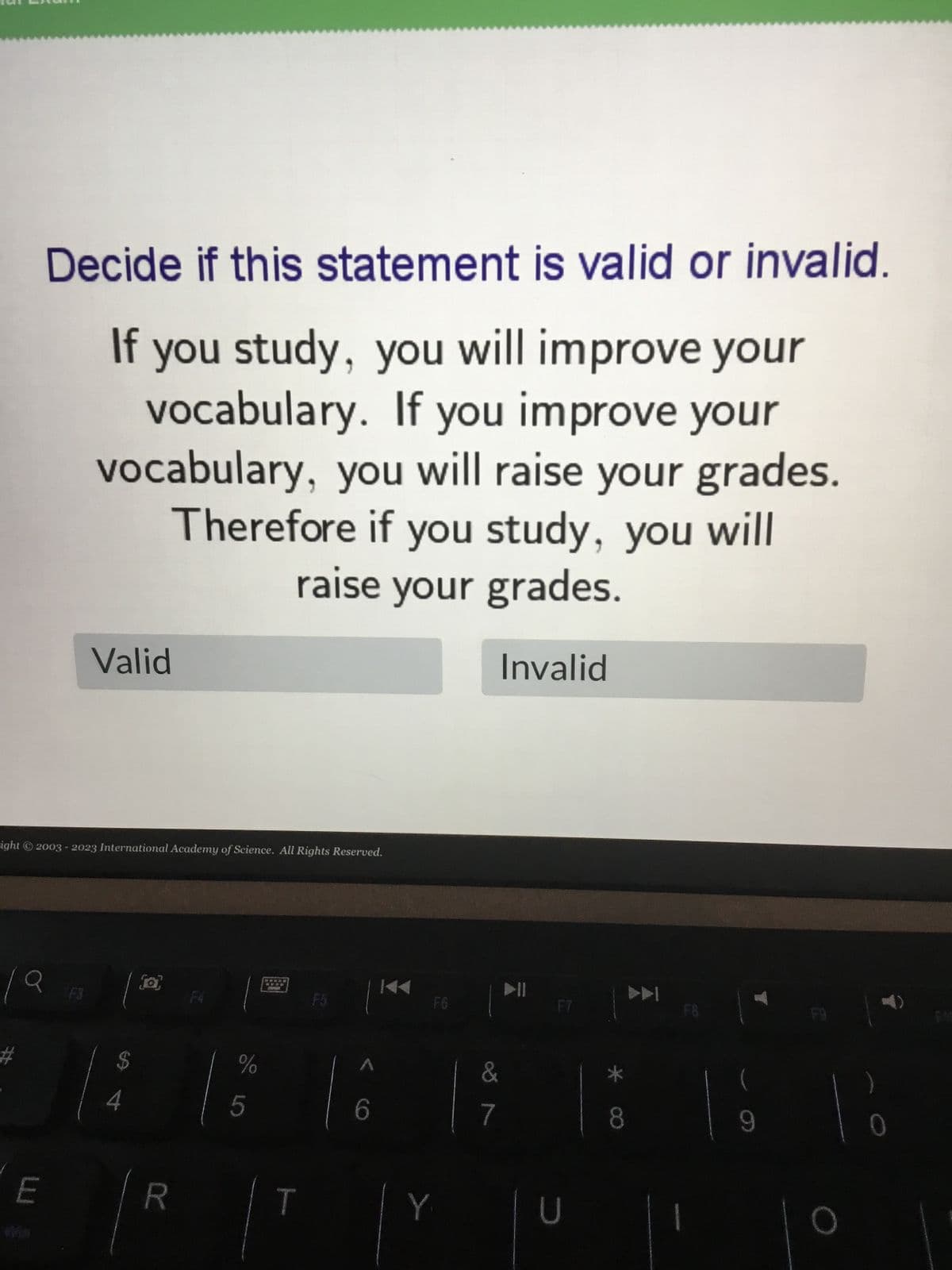 Decide if this statement is valid or invalid.
If you study, you will improve your
vocabulary. If you improve your
vocabulary, you will raise your grades.
Therefore if you study, you will
raise your grades.
Invalid
E
Valid
right © 2003-2023 International Academy of Science. All Rights Reserved.
$
4
R
%
5
T
FG
Y
&
7
F7
U
►►
8
F8
9
F9
O