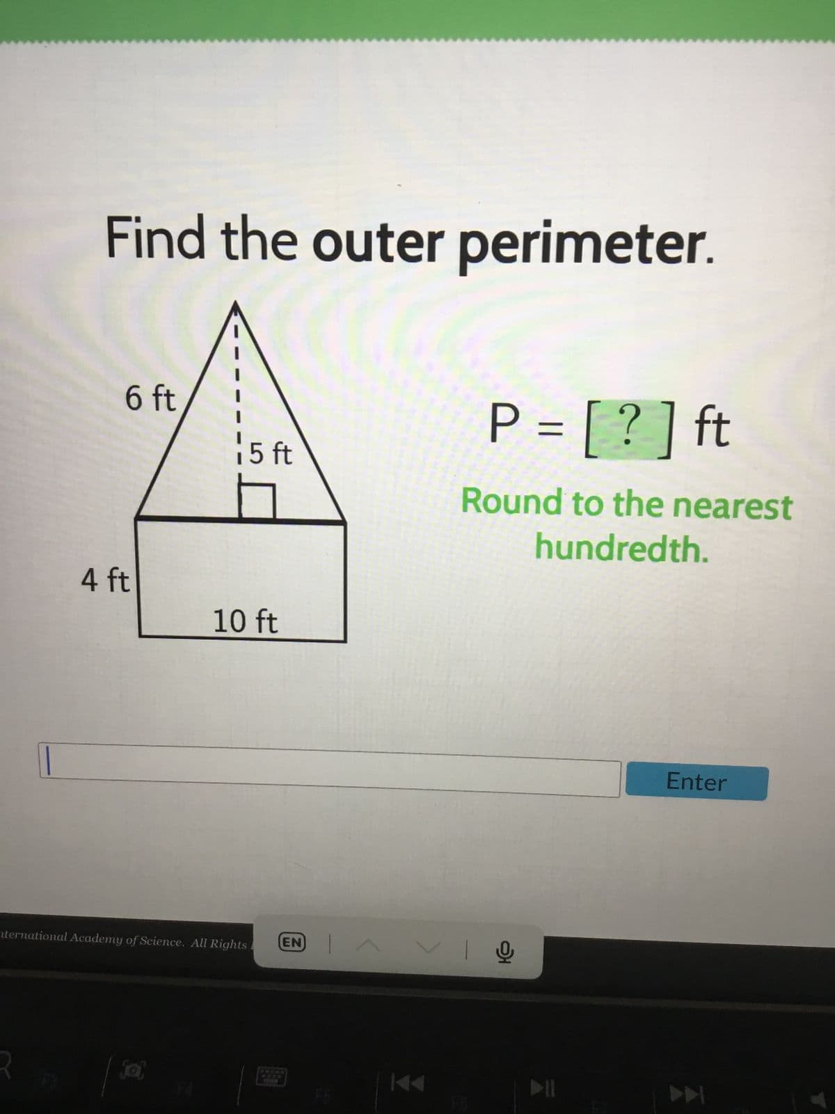 Find the outer perimeter.
6 ft
4 ft
i 5 ft
10 ft
nternational Academy of Science. All Rights
(EN)
P = [?] ft
Round to the nearest
hundredth.
VIO
Enter