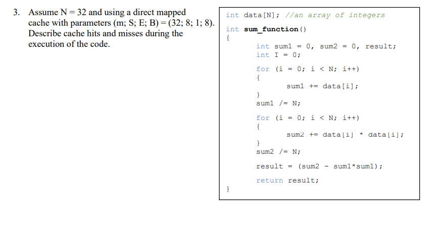 3. Assume N = 32 and using a direct mapped
cache with parameters (m; S; E; B) = (32; 8; 1; 8).
Describe cache hits and misses during the
execution of the code.
int data [N]; //an array of integers
int sum function ()
{
int suml
int I = 0;
0, sum2
0, result;
for (i = 0; i < N; i++)
{
suml += data [i];
}
suml /= N;
for (i = 0; i < N; i++)
{
sum2 += data[i]
data[i];
}
sum2 /= N;
result = (sum2
suml*suml);
-
return result;
}
