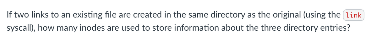 If two links to an existing file are created in the same directory as the original (using the link
syscall), how many inodes are used to store information about the three directory entries?
