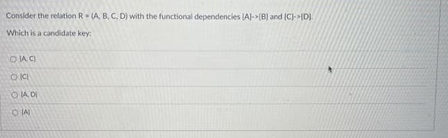 Consider the relation R (A, B. C, D) with the functional dependencies (A)->[B] and (C)->{D).
Which is a candidate key:
O IA, C)
O IA DI
O IAI
