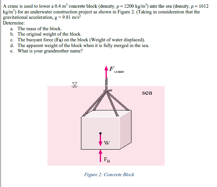 A crane is used to lower a 0.4 m' concrete block (density, p= 2200 kg/m³) into the sea (density, p = 1012
kg/m³) for an underwater construction project as shown in Figure 2. (Taking in consideration that the
gravitational acceleration, g = 9.81 m/s?
Determine:
a. The mass of the block.
b. The original weight of the block.
c. The buoyant force (FB) on the block (Weight of water displaced).
d. The apparent weight of the block when it is fully merged in the sea.
e. What is your grandmother name?
F
сrane
sea
W
FB
Figure 2: Concrete Block
