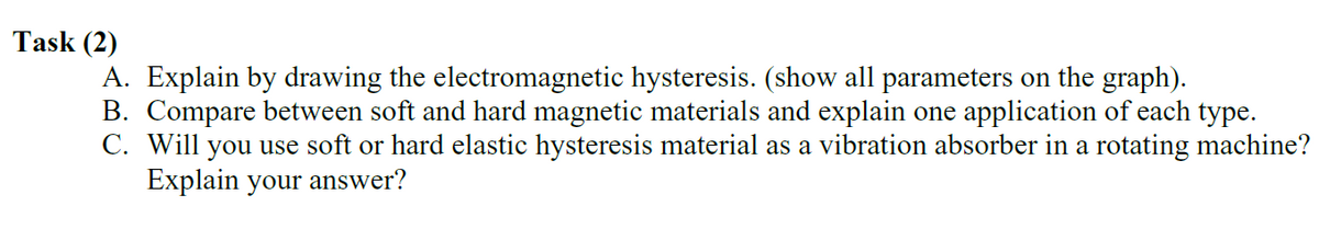 Task (2)
A. Explain by drawing the electromagnetic hysteresis. (show all parameters on the graph).
B. Compare between soft and hard magnetic materials and explain one application of each type.
C. Will you use soft or hard elastic hysteresis material as a vibration absorber in a rotating machine?
Explain your answer?
