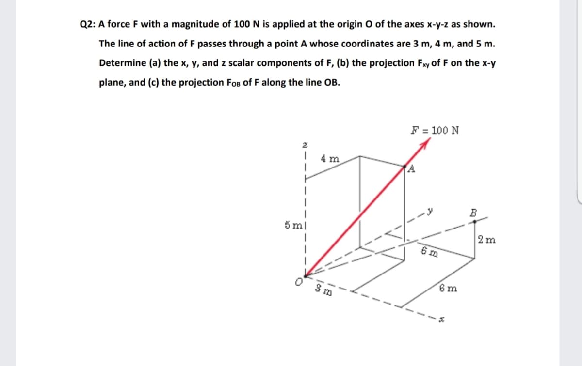 Q2: A force F with a magnitude of 100 N is applied at the origin O of the axes x-y-z as shown.
The line of action of F passes through a point A whose coordinates are 3 m, 4 m, and 5 m.
Determine (a) the x, y, and z scalar components of F, (b) the projection Fxy of F on the x-y
plane, and (c) the projection FoB of F along the line OB.
F = 100 N
4 m
B
5 m
2 m
6 m
