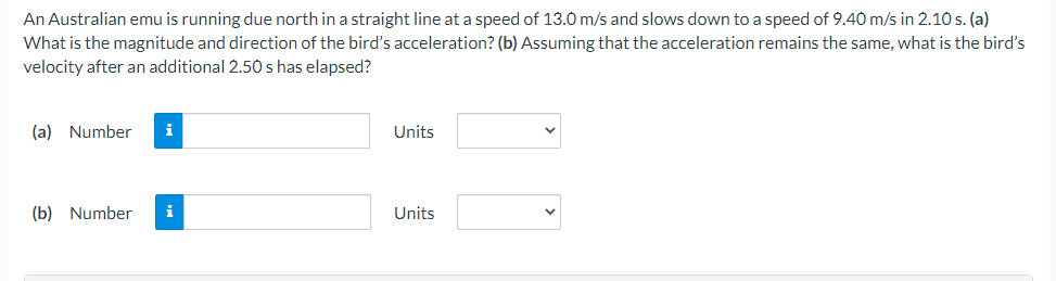 An Australian emu is running due north in a straight line at a speed of 13.0 m/s and slows down to a speed of 9.40 m/s in 2.10 s. (a)
What is the magnitude and direction of the bird's acceleration? (b) Assuming that the acceleration remains the same, what is the bird's
velocity after an additional 2.50 s has elapsed?
(a) Number i
(b) Number i
Units
Units