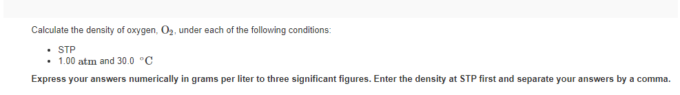 Calculate the density of oxygen, O2, under each of the following conditions:
• STP
1.00 atm and 30.0 °C
Express your answers numerically in grams per liter to three significant figures. Enter the density at STP first and separate your answers by a comma.