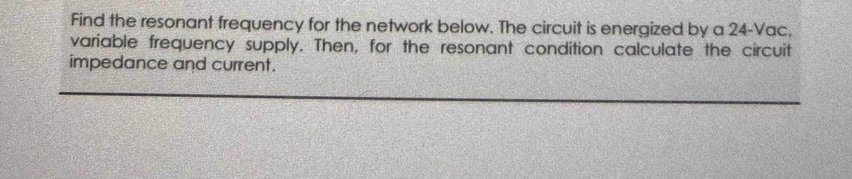 Find the resonant frequency for the network below. The circuit is energized by a 24-Vac,
variable frequency supply. Then, for the resonant condition calculate the circuit
impedance and current.
