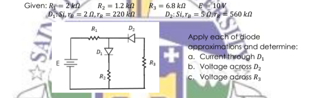 Given: R = 2 kn
D1 Si, re = 2 N,ľg = 220 kn
R2 = 1.2 kn
R3 = 6.8 kn
D2: Si, rg = 5 0,rg = 560 kN
E= 10V
R1
D2
Apply each of diode
approximations and determine:
a. Current through D,
b. Voltage across D2
c. Voltage across R3
R3
R2
SAIN
