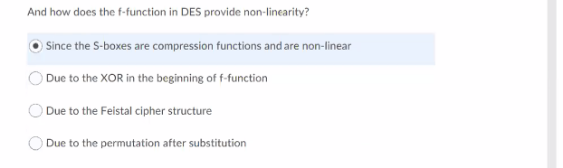 And how does the f-function in DES provide non-linearity?
Since the S-boxes are compression functions and are non-linear
Due to the XOR in the beginning of f-function
Due to the Feistal cipher structure
Due to the permutation after substitution
