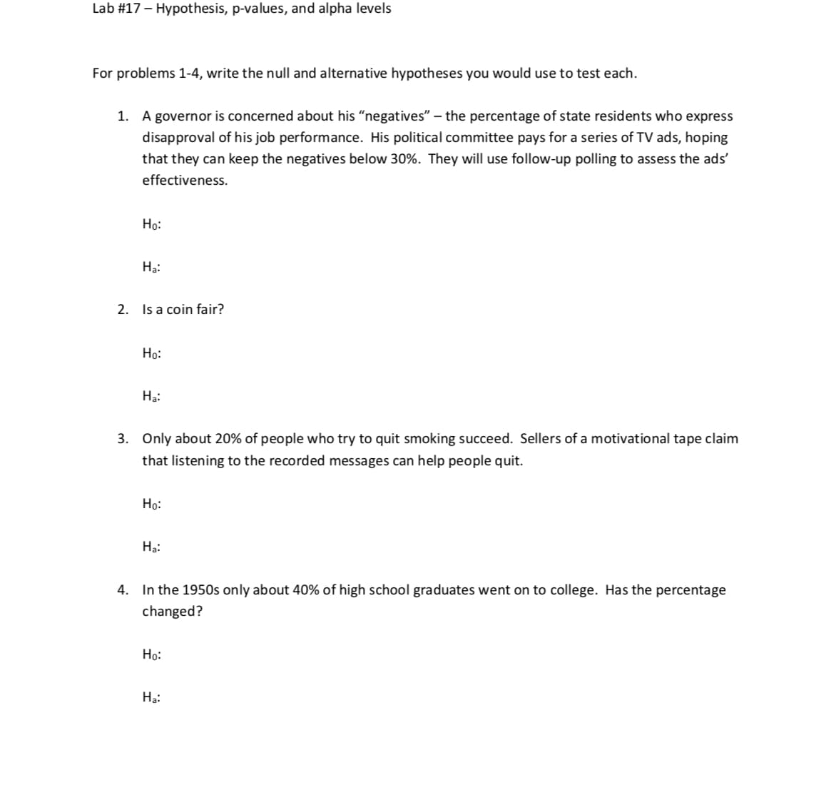 Lab #17-Hypothesis, p-values, and alpha levels
For problems 1-4, write the null and alternative hypotheses you would use to test each.
A governor is concerned about his "negatives"-the percentage of state residents who express
disapproval of his job performance. His political committee pays for a series of TV ads, hoping
that they can keep the negatives below 30%. They will use follow-up polling to assess the ads,
effectiveness
1.
Ho:
Ha:
2.
Is a coin fair?
Ho:
Ha:
Only about 20% of people who try to quit smoking succeed. Sellers of a motivational tape claim
that listening to the recorded messages can help people quit.
3.
Ho:
Ha:
In the 1950s only about 40% of high school graduates went on to college. Has the percentage
changed?
4.
Ho:
Ha:
