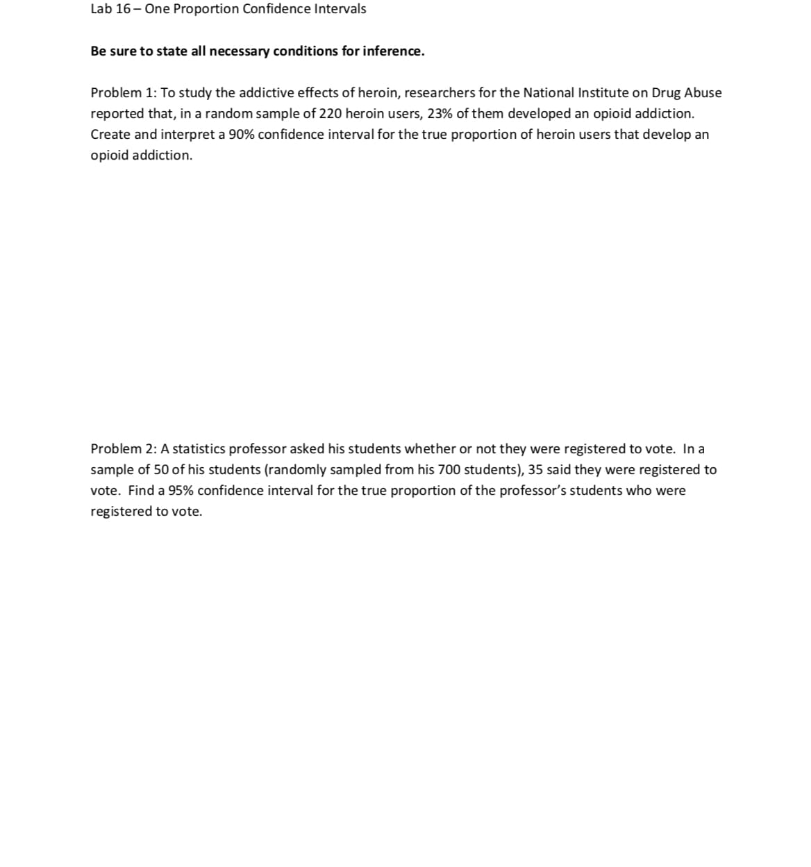 Lab 16- One Proportion Confidence Intervals
Be sure to state all necessary conditions for inference.
Problem 1: To study the addictive effects of heroin, researchers for the National Institute on Drug Abuse
reported that, in a random sample of 220 heroin users, 23% of them developed an opioid addiction.
Create and interpret a 90% confidence interval for the true proportion of heroin users that develop an
opioid addiction.
inaradomsamplenceintheralfothetrueproportion of heroin users that
Problem 2: A statistics professor asked his students whether or not they were registered to vote. In a
sample of 50 of his students (randomly sampled from his 700 students), 35 said they were registered to
vote. Find a 95% confidence interval for the true proportion of the professor's students who were
registered to vote.
