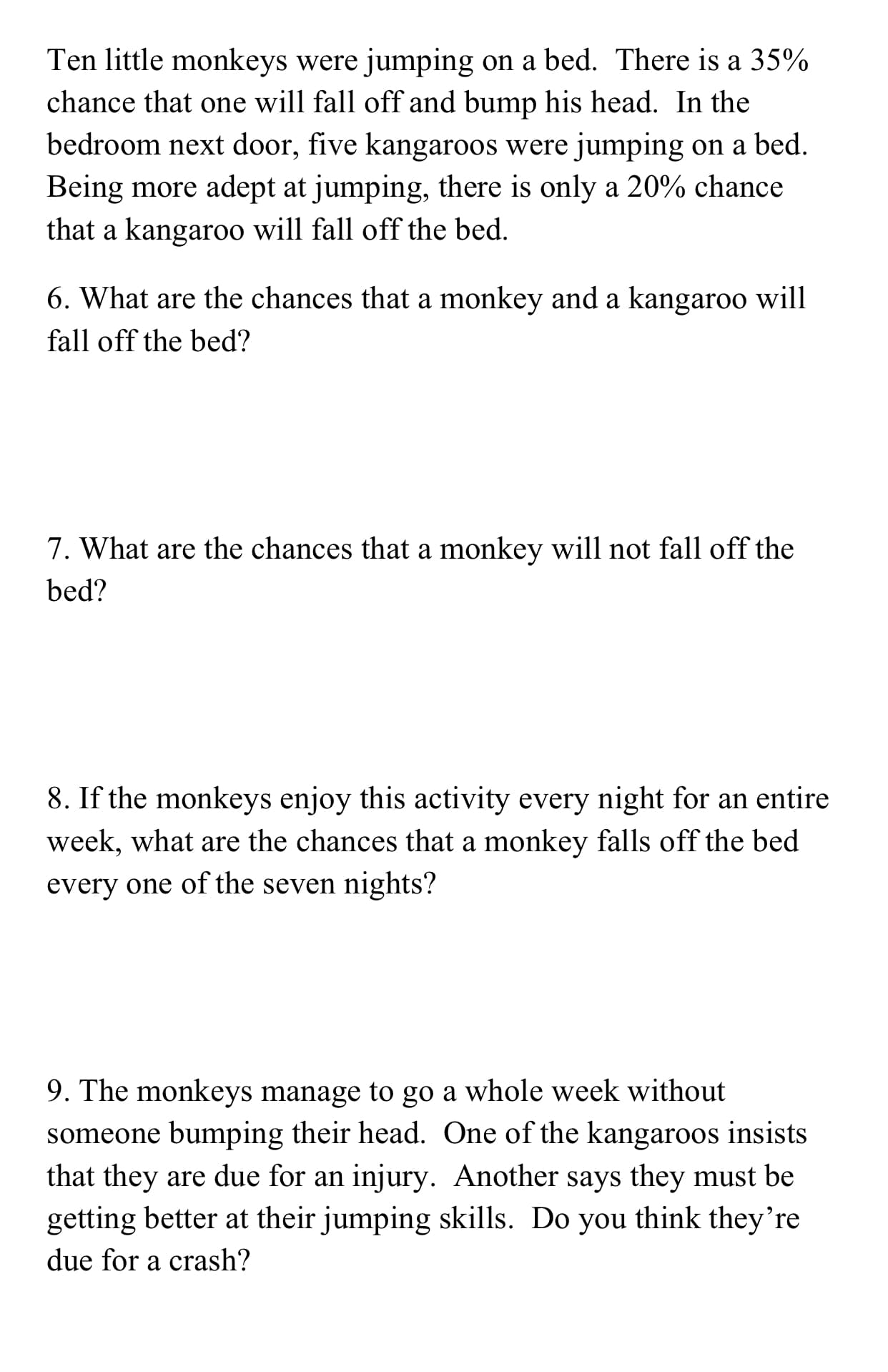 Ten little monkeys were jumping on a bed. There is a 35%
chance that one will fall off and bump his head. In the
bedroom next door, five kangaroos were jumping on a bed
Being more adept at jumping, there is only a 20% chance
that a kangaroo will fall off the bed
6. What are the chances that a monkey and a kangaroo will
fall off the bed?
7. What are the chances that a monkey will not fall off the
bed?
8. If the monkeys enjoy this activity every night for an entire
week, what are the chances that a monkey falls off the bed
every one of the seven nights?
9. The monkeys manage to go a whole week without
someone bumping their head. One of the kangaroos insists
that they are due for an injury. Another says they must be
getting better at their jumping skills. Do you think they're
due for a crash?
