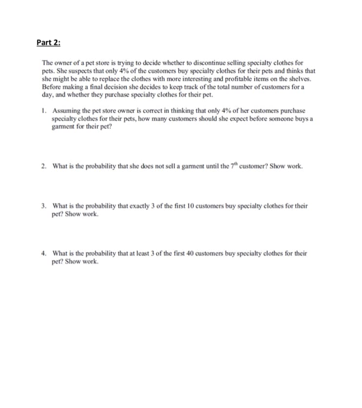 Part 2:
The owner of a pet store is trying to decide whether to discontinue selling specialty clothes for
pets. She suspects that only 4% of the customers buy specialty clothes for their pets and thinks that
she might be able to replace the clothes with more interesting and profitable items on the shelves.
Before making a final decision she decides to keep track of the total number of customers for a
day, and whether they purchase specialty clothes for their pet.
Assuming the pet store owner is correct in thinking that only 4% of her customers purchase
specialty clothes for their pets, how many customers should she expect before someone buys a
garment for their pet?
I.
2 What is the probability that she does not sell a gament until the 7th customer? Show work.
. What is the probability that exactly 3 of the first 10 customers buy specialty clothes for their
pet? Show work
What is the probability that at least 3 of the first 40 customers buy specialty clothes for their
pet? Show work.
