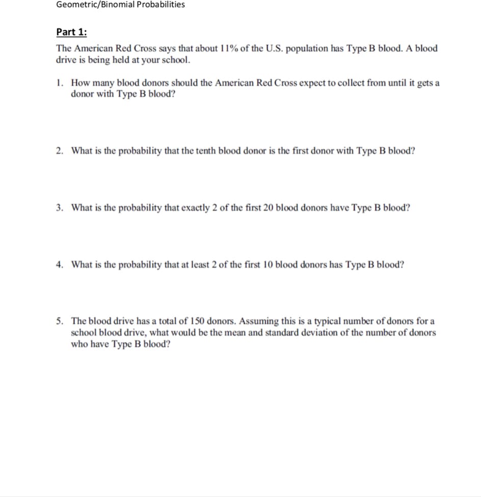 Geometric/Binomial Probabilities
Part 1:
The American Red Cross says that about 1 190 of the US. population has Type B blood. A blood
drive is being held at your school.
How many blood donors should the American Red Cross expect to collect from until it gets a
donor with Type B blood?
1.
2. What is the probability that the tenth blood donor is the first donor with Type B blood?
. What is the probability that exactly 2 of the first 20 blood donors have Type B blood?
4.
What is the probability that at least 2 of the first 10 blood donors has Type B blood?
5. The blood drive has a total of 150 donors. Assuming this is a typical number of donors for a
school blood drive, what would be the mean and standard deviation of the number of donors
who have Type B blood?
