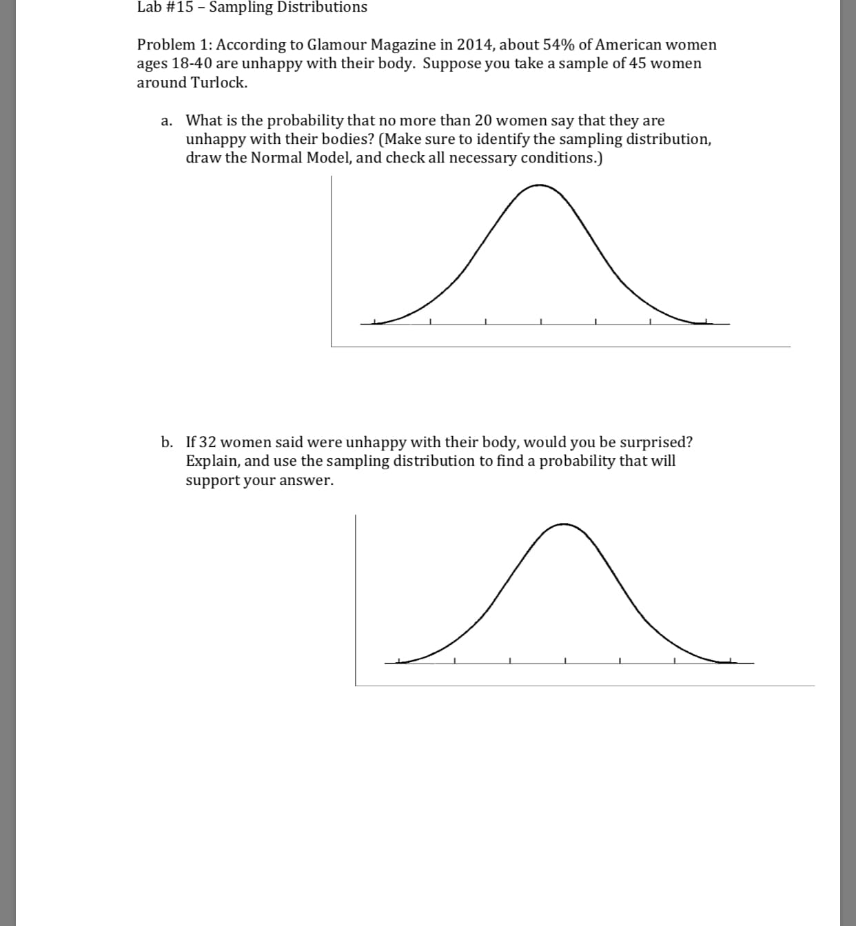 Lab #15-Sampling Distributions
Problem 1: According to Glamour Magazine in 2014, about 54% ofAmerican women
ages 18-40 are unhappy with their body. Suppose you take a sample of 45 women
around Turlock.
What is the probability that no more than 20 women say that they are
unhappy with their bodies? (Make sure to identify the sampling distribution,
draw the Normal Model, and check all necessary conditions.)
a.
b.
If 32 women said were unhappy with their body, would you be surprised?
Explain, and use the sampling distribution to find a probability that will
support your answer.
