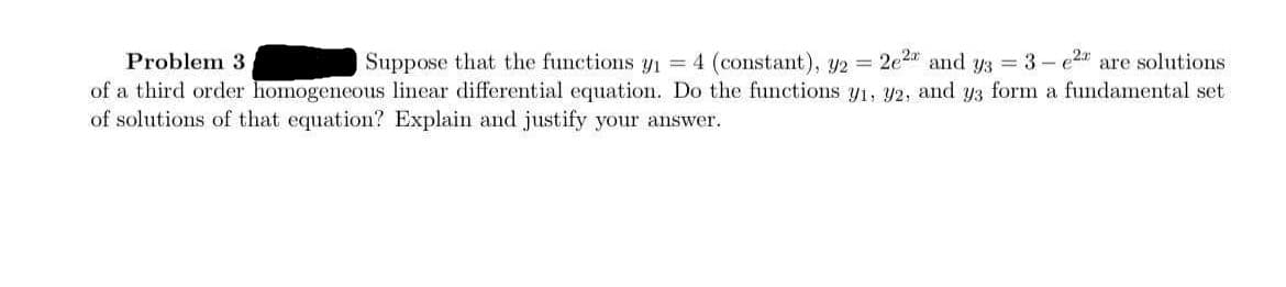 Problem 3
Suppose that the functions y = 4 (constant), y2 = 2e2 and y3 = 3 - e24 are solutions
of a third order homogeneous linear differential equation. Do the functions y1, y2, and y3 form a fundamental set
of solutions of that equation? Explain and justify your answer.
