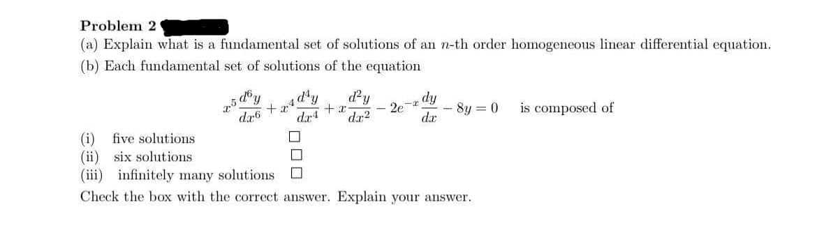 Problem 2
(a) Explain what is a fundamental set of solutions of an n-th order homogeneous linear differential equation.
(b) Each fundamental set of solutions of the equation
dy
+
d¹y d²y
+x
dx4 dx2
-I
2e
dx6
- 8y = 0
is composed of
dx
(i) five solutions
(ii) six solutions
(iii) infinitely many solutions
Check the box with the correct answer. Explain your answer.