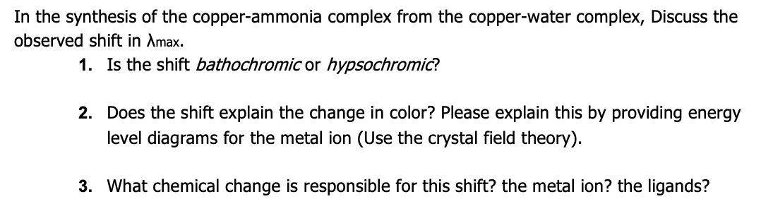 In the synthesis of the copper-ammonia complex from the copper-water complex, Discuss the
observed shift in Amax.
1. Is the shift bathochromic or hypsochromic?
2. Does the shift explain the change in color? Please explain this by providing energy
level diagrams for the metal ion (Use the crystal field theory).
3. What chemical change is responsible for this shift? the metal ion? the ligands?
