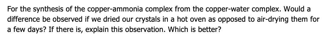 For the synthesis of the copper-ammonia complex from the copper-water complex. Would a
difference be observed if we dried our crystals in a hot oven as opposed to air-drying them for
a few days? If there is, explain this observation. Which is better?
