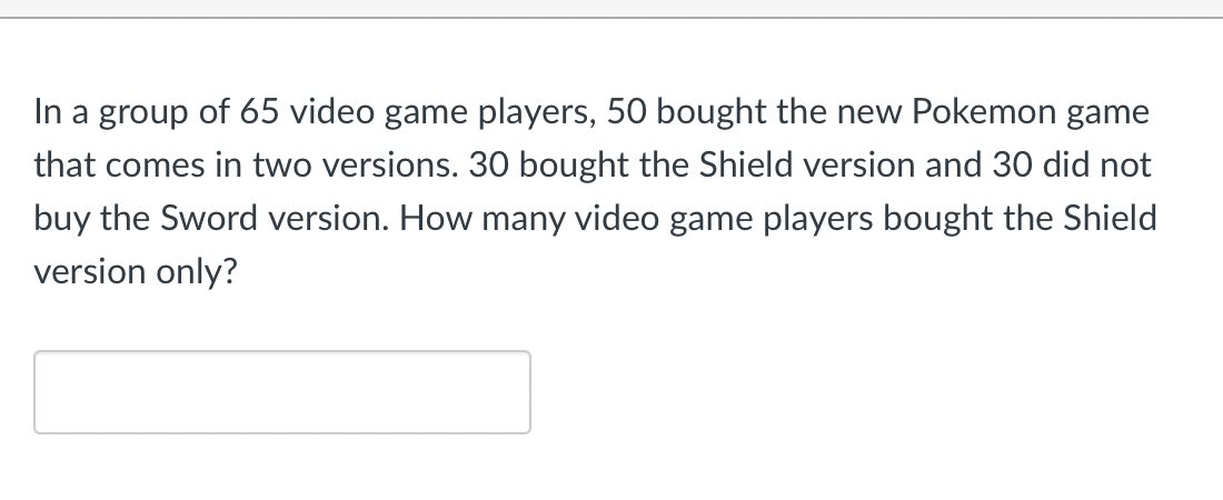 In a group of 65 video game players, 50 bought the new Pokemon game
that comes in two versions. 30 bought the Shield version and 30 did not
buy the Sword version. How many video game players bought the Shield
version only?
