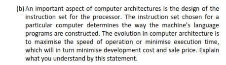 (b) An important aspect of computer architectures is the design of the
instruction set for the processor. The instruction set chosen for a
particular computer determines the way the machine's language
programs are constructed. The evolution in computer architecture is
to maximise the speed of operation or minimise execution time,
which will in turn minimise development cost and sale price. Explain
what you understand by this statement.
