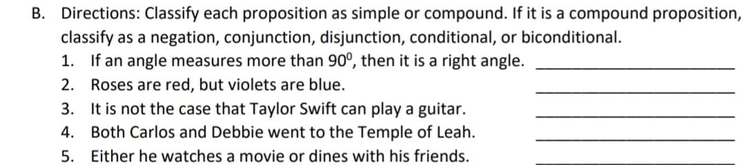 B. Directions: Classify each proposition as simple or compound. If it is a compound proposition,
classify as a negation, conjunction, disjunction, conditional, or biconditional.
1. If an angle measures more than 90°, then it is a right angle.
2.
Roses are red, but violets are blue.
3. It is not the case that Taylor Swift can play a guitar.
4. Both Carlos and Debbie went to the Temple of Leah.
5. Either he watches a movie or dines with his friends.