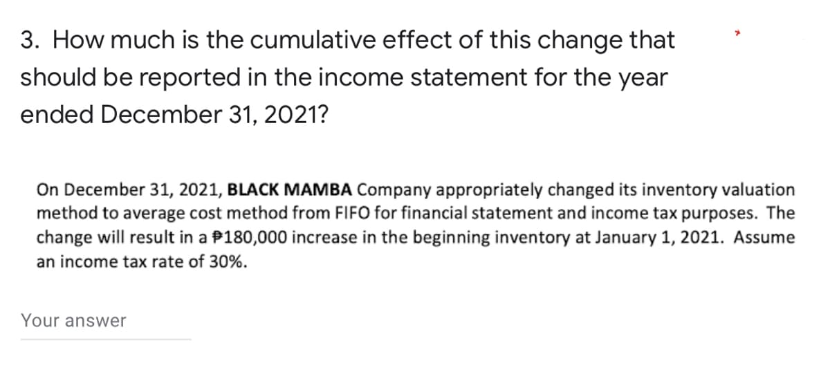 3. How much is the cumulative effect of this change that
should be reported in the income statement for the year
ended December 31, 2021?
On December 31, 2021, BLACK MAMBA Company appropriately changed its inventory valuation
method to average cost method from FIFO for financial statement and income tax purposes. The
change will result in a $180,000 increase in the beginning inventory at January 1, 2021. Assume
an income tax rate of 30%.
Your answer