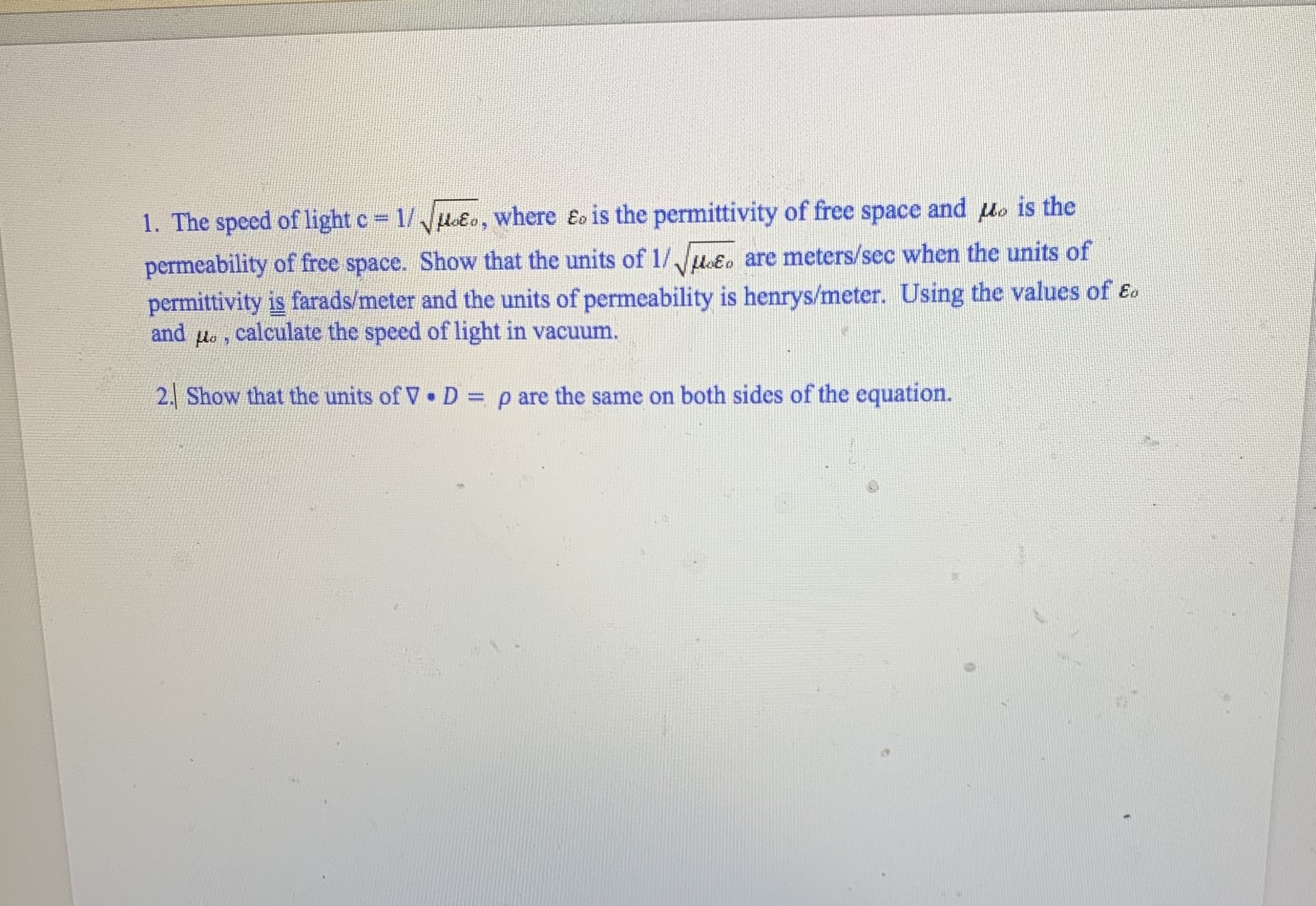 1. The speed of light c 1/u&o, where Eo is the permittivity of free space and uo is the
permeability of free space. Show that the units of 1/uoɛo are meters/sec when the units of
permittivity is farads/meter and the units of permeability is henrys/meter. Using the values of Eo
and
lo
calculate the speed of light in vacuum.
