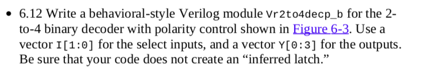 • 6.12 Write a behavioral-style Verilog module Vr2to4decp_b for the 2-
to-4 binary decoder with polarity control shown in Eigure 6-3. Use a
vector I[1:0] for the select inputs, and a vector Y[0:3] for the outputs.
Be sure that your code does not create an “inferred latch."
