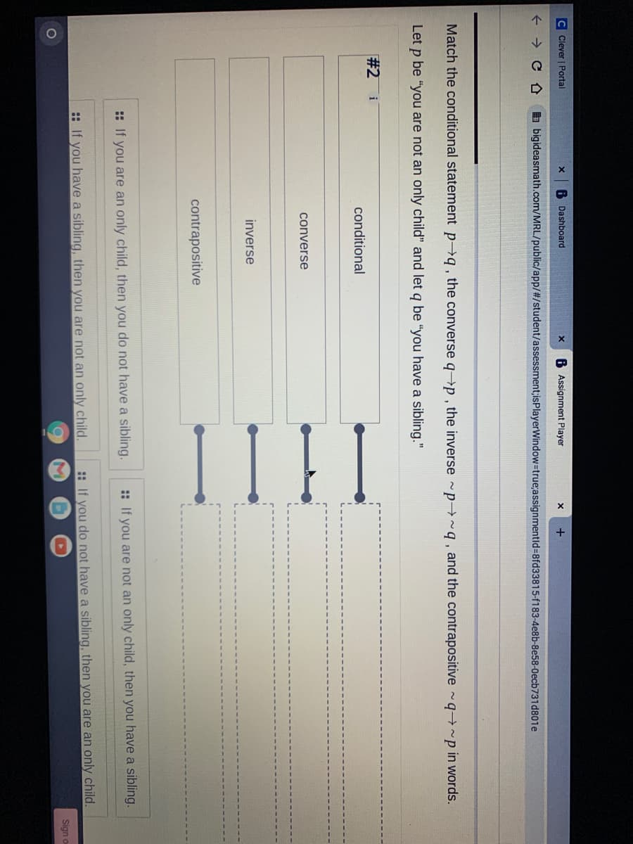 I I |I
C Clever | Portal
6 Dashboard
6 Assignment Player
+
a bigideasmath.com/MRL/public/app/#/student/assessment;isPlayerWindow-true;assignmentld=8fd33815-f183-4e8b-8e58-0ecb731d801e
Match the conditional statement pq, the converse q→p , the inverse -p ~q , and the contrapositive q→~p in words.
Let p be "you are not an only child" and let q be "you have a sibling."
#2 i
conditional
converse
inverse
contrapositive
:: If you are an only child, then you do not have a sibling.
:: If you are not an only child, then you have a sibling.
: If you have a sibling, then you are not an only child.
:: If you do not have a sibling, then you are an only child.
Sign o
1O
