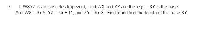 7. If WXYZ is an isosceles trapezoid, and WX and YZ are the legs. XY is the base.
And WX = 6x-5, YZ = 4x + 11, and XY = 9x-3. Find x and find the length of the base XY.
