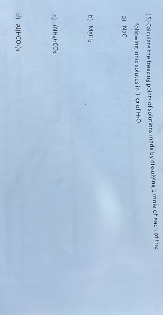 15) Calculate the freezing points of solutions made by dissolving 1 mole of each of the
following ionic solutes in 1 kg of H₂O.
a) NaCl
b) MgCl2
c) (NH4)2CO3
d) Al(HCO3)3