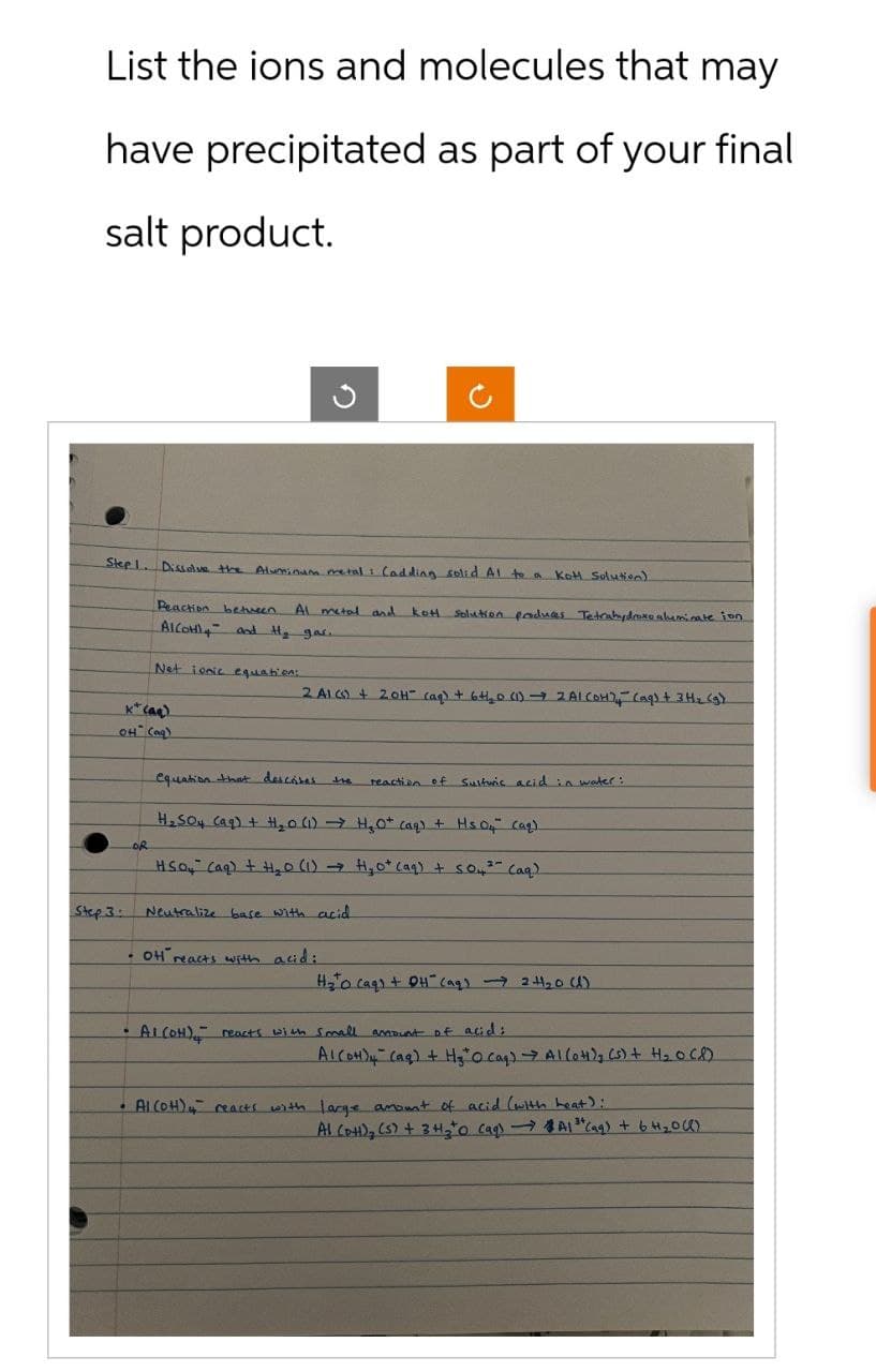 List the ions and molecules that may
have precipitated as part of your final
salt product.
Step 1. Dissolve the Aluminum metal : (adding solid Al to a Kott Solution)
Peaction between Al metal and kot.
AICOH and H₂ gas..
Net ionic equation:
Solution produces Tetrahydroko aluminate ion
2 A1 (s) + 20H (aq) + 6 +₂0 (1) → 2 Al (OH) - (aq) + 3H2(g)
K+(aq)
OH(aq)
equation that describes
the
reaction of Sulfuric acid in water:
OR
H₂SO4 (aq) + H₂0 (1) H₂O+ (aq) + Hs 04" (aq)
2-
HSO4 (aq) + H₂O (1) H₂0+ (aq) + 504³ (aq)
Step 3:
Neutralize base with acid
OH reacts with acid:
H₂Ocaq) + OH(aq) → 2+1₂0 (1)
•
Al(OH), reacts with small amount of acid;
Alcot)" (q) + Hy" O cag) Al(only (n+ H₂OCD
Al(OH) reacts with large amount of acid (with heat):
Al (DH), (s) + 3H₂ 0 (aq) → A1 " (aq) + 6 H₂0 (1)