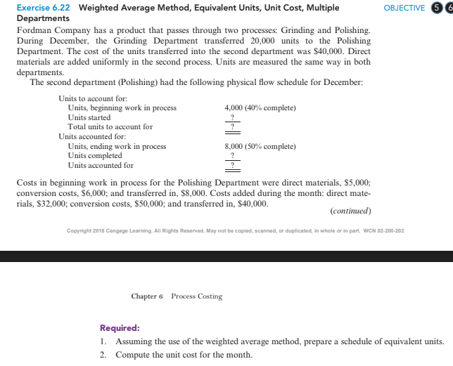 OBJECTIVE 6 6
Exercise 6.22 Weighted Average Method, Equivalent Units, Unit Cost, Multiple
Departments
Fordman Company has a product that passes through two processes: Grinding and Polishing.
During December, the Grinding Department transferred 20,000 units to the Polishing
Department. The cost of the units transferred into the second department was $40,000. Direct
materials are added uniformly in the second process. Units are measured the same way in both
departments.
The second department (Polishing) had the following physical flow schedule for December:
Units to account for:
Units, beginning work in process
Units started
4,000 (40% complete)
Total units to account for
Units accounted for:
Units, ending work in process
Units completed
Units accounted for
8,000 (50% complete)
Costs in beginning work in process for the Polishing Department were direct materials, $5,000;
conversion costs, S6,000; and transferred in, $8,000. Costs added during the month: direct mate-
rials, $32,000; conversion costs, $50,000; and transferred in, $40,000.
(continued)
Copyright 2018 Cengage Learning. All Rights Reserved. May not be copied, scanned, or duplicated, in whole or in part. WCN 02-200-202
Chapter 6 Process Costing
Required:
1. Assuming the use of the weighted average method, prepare a schedule of equivalent units.
2. Compute the unit cost for the month.

