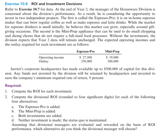 Exercise 10.8 ROl and Investment Decisions
Refer to Exercise 10.7 for data. At the end of Year 2, the manager of the Houseware Division is
concerned about the division's performance. As a result, he is considering the opportunity to
invest in two independent projects. The first is called the Espresso-Pro; it is an in-home espresso
maker that can brew regular coffee as well as make espresso and latte drinks. While the market
for espresso drinkers is small initially, he believes this market can grow, especially around gift-
giving occasions. The second is the Mini-Prep appliance that can be used to do small chopping
and dicing chores that do not require a full-sized food processor. Without the investments, the
division expects that Year 2 data will remain unchanged. The expected operating incomes and
the outlay required for each investment are as follows:
Espresso-Pro
Mini-Prep
Operating income
Outlay
S 27,500
250,000
S 19,000
200,000
Jarriot's corporate headquarters has made available up to $500,000 of capital for this divi-
sion. Any funds not invested by the division will be retained by headquarters and invested to
earn the company's minimum required rate of return, 9 percent.
Required:
1. Compute the ROI for each investment.
2. Compute the divisional ROI (rounded to four significant digits) for each of the following
four alternatives:
a. The Espresso-Pro is added.
b. The Mini-Prep is added.
c. Both investments are added.
d. Neither investment is made; the status quo is maintained.
Assuming that divisional managers are evaluated and rewarded on the basis of ROI
performance, which alternative do you think the divisional manager will choose?
