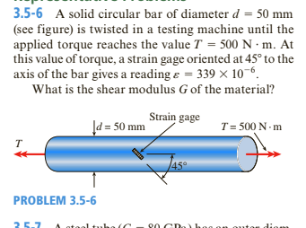 3.5-6 A solid circular bar of diameter d = 50 mm
(see figure) is twisted in a testing machine until the
applied torque reaches the value T = 500 N · m. At
this value of torque, a strain gage oriented at 45° to the
axis of the bar gives a reading e = 339 × 10-6.
What is the shear modulus G of the material?
Strain gage
Įd = 50 mm
T= 500 N - m
T
45°
PROBLEM 3.5-6
25-7
