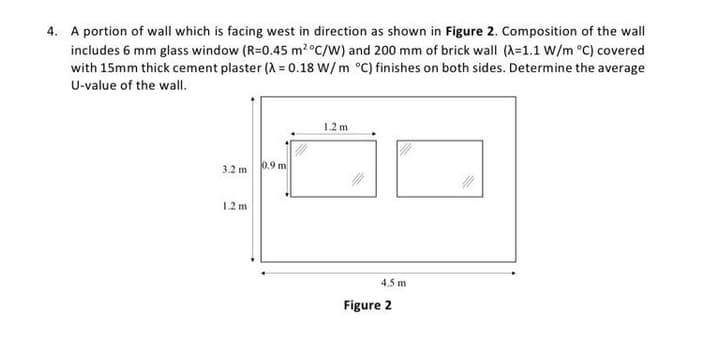 4. A portion of wall which is facing west in direction as shown in Figure 2. Composition of the wall
includes 6 mm glass window (R=0.45 m2°C/W) and 200 mm of brick wall (X=1.1 W/m °C) covered
with 15mm thick cement plaster (A = 0.18 W/m °C) finishes on both sides. Determine the average
U-value of the wall.
1.2 m
3.2 m
0.9 m
1.2 m
4.5 m
Figure 2
