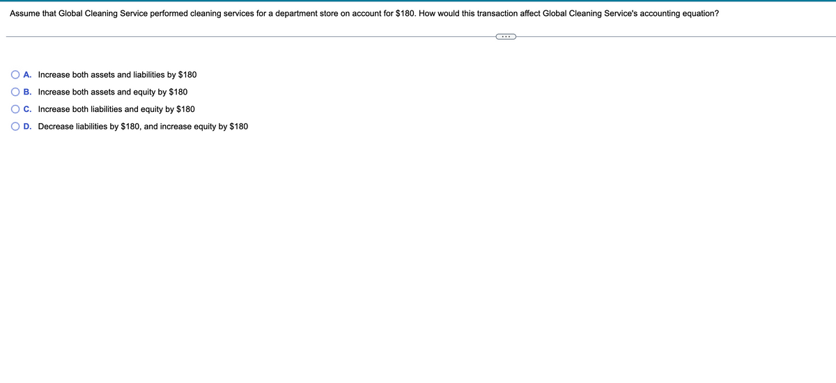 Assume that Global Cleaning Service performed cleaning services for a department store on account for $180. How would this transaction affect Global Cleaning Service's accounting equation?
A. Increase both assets and liabilities by $180
B. Increase both assets and equity by $180
C. Increase both liabilities and equity by $180
D. Decrease liabilities by $180, and increase equity by $180