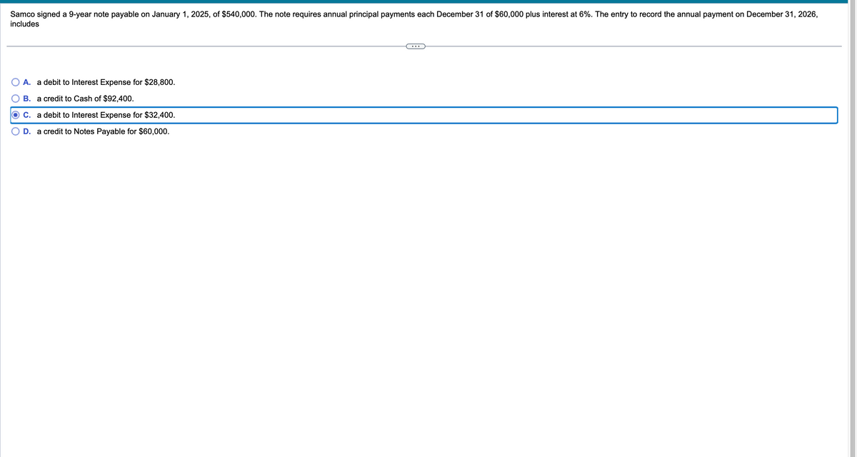 Samco signed a 9-year note payable on January 1, 2025, of $540,000. The note requires annual principal payments each December 31 of $60,000 plus interest at 6%. The entry to record the annual payment on December 31, 2026,
includes
A. a debit to Interest Expense for $28,800.
B. a credit to Cash of $92,400.
C. a debit to Interest Expense for $32,400.
D. a credit to Notes Payable for $60,000.