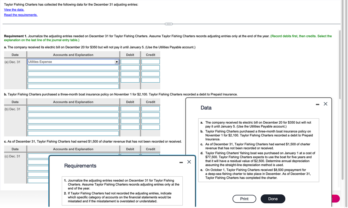 Taylor Fishing Charters has collected the following data for the December 31 adjusting entries:
View the data.
Read the requirements.
Requirement 1. Journalize the adjusting entries needed on December 31 for Taylor Fishing Charters. Assume Taylor Fishing Charters records adjusting entries only at the end of the year. (Record debits first, then credits. Select the
explanation on the last line of the journal entry table.)
a. The company received its electric bill on December 20 for $350 but will not pay it until January 5. (Use the Utilities Payable account.)
Accounts and Explanation
Credit
Date
(a) Dec. 31 Utilities Expense
b. Taylor Fishing Charters purchased a three-month boat insurance policy on November 1 for $2,100. Taylor Fishing Charters recorded a debit to Prepaid Insurance.
Accounts and Explanation
Debit
Date
(b) Dec. 31
Date
Debit
c. As of December 31, Taylor Fishing Charters had earned $1,500 of charter revenue that has not been recorded or received.
Accounts and Explanation
(c) Dec. 31
Requirements
Credit
Debit
Credit
1. Journalize the adjusting entries needed on December 31 for Taylor Fishing
Charters. Assume Taylor Fishing Charters records adjusting entries only at the
end of the year.
2. If Taylor Fishing Charters had not recorded the adjusting entries, indicate
which specific category of accounts on the financial statements would be
misstated and if the misstatement is overstated or understated.
X
Data
a. The company received its electric bill on December 20 for $350 but will not
pay it until January 5. (Use the Utilities Payable account.)
b. Taylor Fishing Charters purchased a three-month boat insurance policy on
November 1 for $2,100. Taylor Fishing Charters recorded a debit to Prepaid
Insurance.
c. As of December 31, Taylor Fishing Charters had earned $1,500 of charter
revenue that has not been recorded or received.
d. Taylor Fishing Charters' fishing boat was purchased on January 1 at a cost of
$77,500. Taylor Fishing Charters expects to use the boat for five years and
that it will have a residual value of $2,500. Determine annual depreciation
assuming the straight-line depreciation method is used.
e. On October 1, Taylor Fishing Charters received $8,500 prepayment for
a deep-sea fishing charter to take place in December. As of December 31,
Taylor Fishing Charters has completed the charter.
Print
Done
-
X