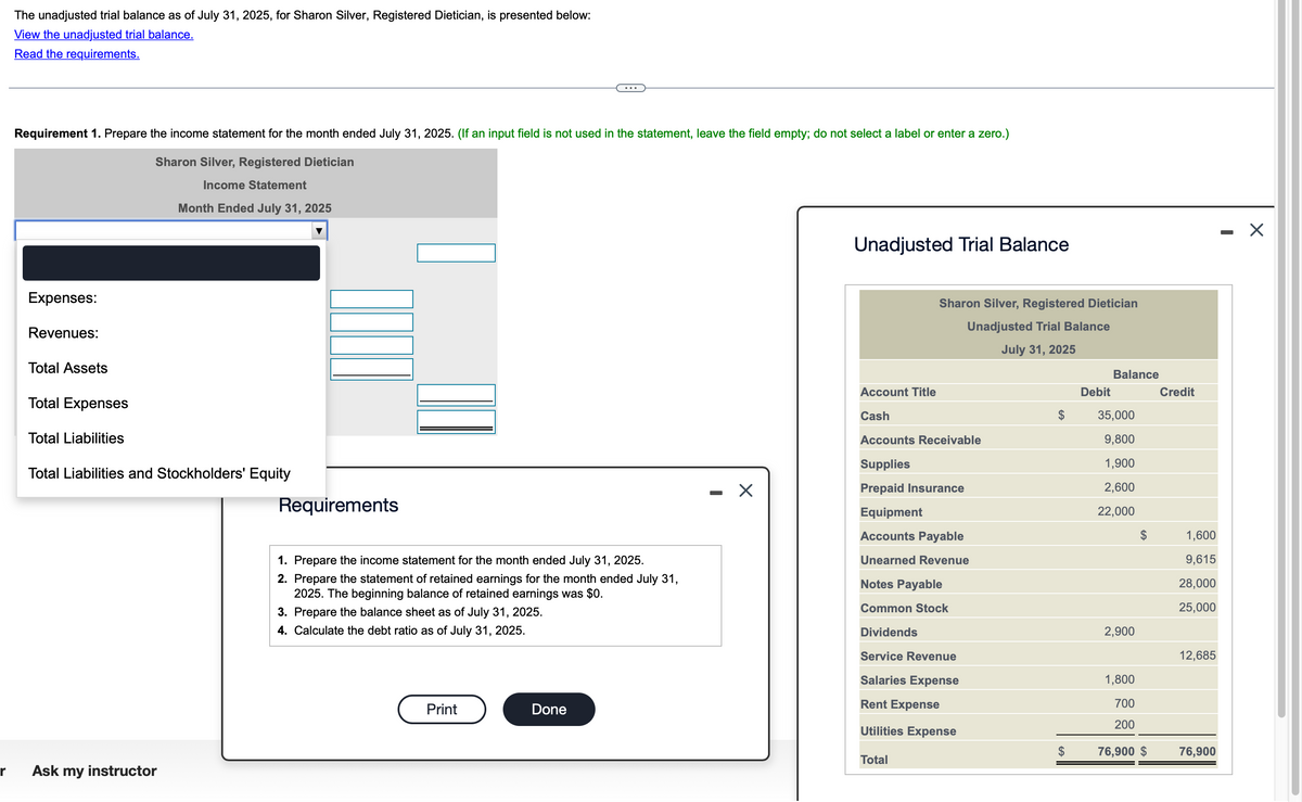 r
The unadjusted trial balance as of July 31, 2025, for Sharon Silver, Registered Dietician, is presented below:
View the unadjusted trial balance.
Read the requirements.
Requirement 1. Prepare the income statement for the month ended July 31, 2025. (If an input field is not used in the statement, leave the field empty; do not select a label or enter a zero.)
Sharon Silver, Registered Dietician
Income Statement
Month Ended July 31, 2025
Expenses:
Revenues:
Total Assets
Total Expenses
Total Liabilities
Total Liabilities and Stockholders' Equity
Ask my instructor
Requirements
1. Prepare the income statement for the month ended July 31, 2025.
2. Prepare the statement of retained earnings for the month ended July 31,
2025. The beginning balance of retained earnings was $0.
3. Prepare the balance sheet as of July 31, 2025.
4. Calculate the debt ratio as of July 31, 2025.
Print
Done
X
Unadjusted Trial Balance
Sharon Silver, Registered Dietician
Unadjusted Trial Balance
July 31, 2025
Account Title
Cash
Accounts Receivable
Supplies
Prepaid Insurance
Equipment
Accounts Payable
Unearned Revenue
Notes Payable
Common Stock
Dividends
Service Revenue
Salaries Expense
Rent Expense
Utilities Expense
Total
Debit
Balance
35,000
9,800
1,900
2,600
22,000
2,900
1,800
700
200
76,900 $
Credit
1,600
9,615
28,000
25,000
12,685
76,900
X